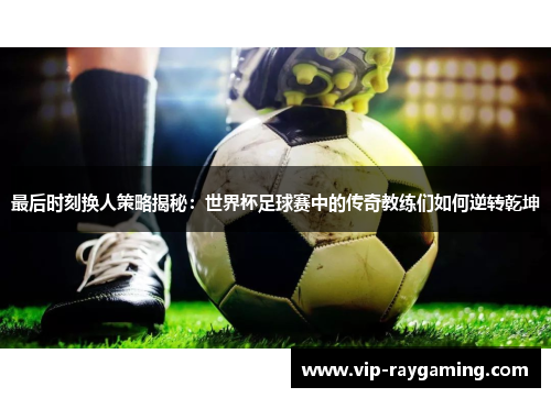 最后时刻换人策略揭秘：世界杯足球赛中的传奇教练们如何逆转乾坤